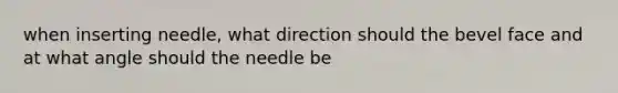 when inserting needle, what direction should the bevel face and at what angle should the needle be