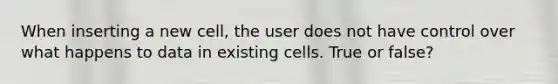 When inserting a new cell, the user does not have control over what happens to data in existing cells. True or false?