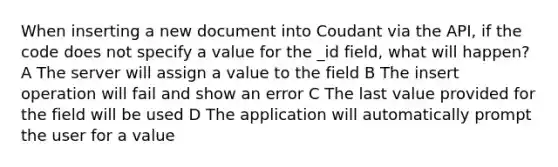 When inserting a new document into Coudant via the API, if the code does not specify a value for the _id field, what will happen? A The server will assign a value to the field B The insert operation will fail and show an error C The last value provided for the field will be used D The application will automatically prompt the user for a value