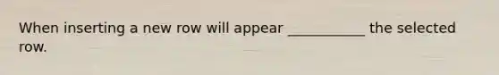 When inserting a new row will appear ___________ the selected row.