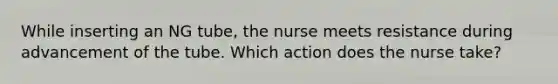 While inserting an NG tube, the nurse meets resistance during advancement of the tube. Which action does the nurse take?