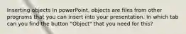 Inserting objects In powerPoint, objects are files from other programs that you can insert into your presentation. In which tab can you find the button "Object" that you need for this?