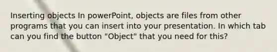 Inserting objects In powerPoint, objects are files from other programs that you can insert into your presentation. In which tab can you find the button "Object" that you need for this?