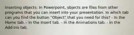 Inserting objects: In Powerpoint, objects are files from other programs that you can insert into your presentation. In which tab can you find the button "Object" that you need for this? - In the Home tab. - In the Insert tab. - In the Animations tab. - In the Add-Ins tab.