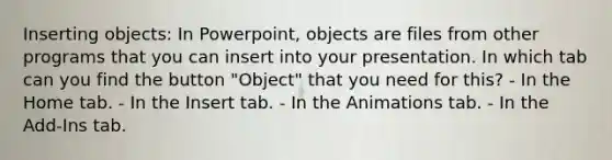 Inserting objects: In Powerpoint, objects are files from other programs that you can insert into your presentation. In which tab can you find the button "Object" that you need for this? - In the Home tab. - In the Insert tab. - In the Animations tab. - In the Add-Ins tab.