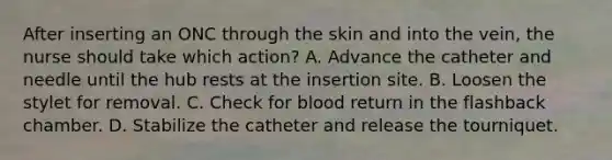 After inserting an ONC through the skin and into the vein, the nurse should take which action? A. Advance the catheter and needle until the hub rests at the insertion site. B. Loosen the stylet for removal. C. Check for blood return in the flashback chamber. D. Stabilize the catheter and release the tourniquet.