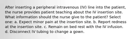 After inserting a peripheral intravenous (IV) line into the patient, the nurse provides patient teaching about the IV insertion site. What information should the nurse give to the patient? Select one: a. Expect minor pain at the insertion site. b. Report redness at the insertion site. c. Remain on bed rest with the IV infusion. d. Disconnect IV tubing to change a gown.