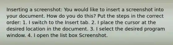 Inserting a screenshot: You would like to insert a screenshot into your document. How do you do this? Put the steps in the correct order: 1. I switch to the Insert tab. 2. I place the cursor at the desired location in the document. 3. I select the desired program window. 4. I open the list box Screenshot.