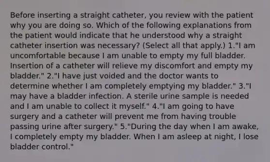 Before inserting a straight catheter, you review with the patient why you are doing so. Which of the following explanations from the patient would indicate that he understood why a straight catheter insertion was necessary? (Select all that apply.) 1."I am uncomfortable because I am unable to empty my full bladder. Insertion of a catheter will relieve my discomfort and empty my bladder." 2."I have just voided and the doctor wants to determine whether I am completely emptying my bladder." 3."I may have a bladder infection. A sterile urine sample is needed and I am unable to collect it myself." 4."I am going to have surgery and a catheter will prevent me from having trouble passing urine after surgery." 5."During the day when I am awake, I completely empty my bladder. When I am asleep at night, I lose bladder control."