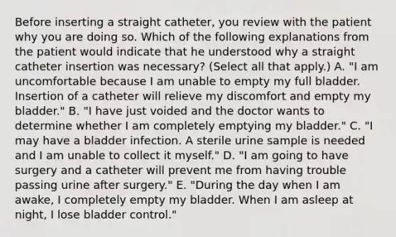 Before inserting a straight catheter, you review with the patient why you are doing so. Which of the following explanations from the patient would indicate that he understood why a straight catheter insertion was necessary? (Select all that apply.) A. "I am uncomfortable because I am unable to empty my full bladder. Insertion of a catheter will relieve my discomfort and empty my bladder." B. "I have just voided and the doctor wants to determine whether I am completely emptying my bladder." C. "I may have a bladder infection. A sterile urine sample is needed and I am unable to collect it myself." D. "I am going to have surgery and a catheter will prevent me from having trouble passing urine after surgery." E. "During the day when I am awake, I completely empty my bladder. When I am asleep at night, I lose bladder control."