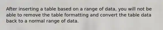 After inserting a table based on a range of data, you will not be able to remove the table formatting and convert the table data back to a normal range of data.