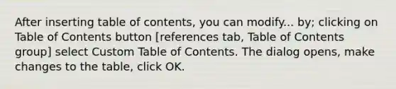 After inserting table of contents, you can modify... by; clicking on Table of Contents button [references tab, Table of Contents group] select Custom Table of Contents. The dialog opens, make changes to the table, click OK.