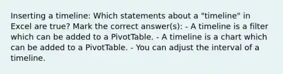 Inserting a timeline: Which statements about a "timeline" in Excel are true? Mark the correct answer(s): - A timeline is a filter which can be added to a PivotTable. - A timeline is a chart which can be added to a PivotTable. - You can adjust the interval of a timeline.