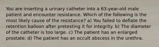 You are inserting a urinary catheter into a 63-year-old male patient and encounter resistance. Which of the following is the most likely cause of the resistance? a) You failed to deflate the retention balloon after pretesting it for integrity. b) The diameter of the catheter is too large. c) The patient has an enlarged prostate. d) The patient has an occult abscess in the urethra.