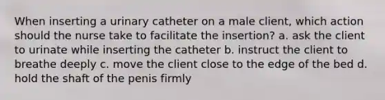 When inserting a urinary catheter on a male client, which action should the nurse take to facilitate the insertion? a. ask the client to urinate while inserting the catheter b. instruct the client to breathe deeply c. move the client close to the edge of the bed d. hold the shaft of the penis firmly