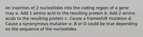 An insertion of 2 nucleotides into the coding region of a gene may a. Add 1 amino acid to the resulting protein b. Add 2 <a href='https://www.questionai.com/knowledge/k9gb720LCl-amino-acids' class='anchor-knowledge'>amino acids</a> to the resulting protein c. Cause a frameshift mutation d. Cause a synonymous mutation e. B or D could be true depending on the sequence of the nucleotides