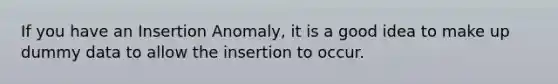 If you have an Insertion Anomaly, it is a good idea to make up dummy data to allow the insertion to occur.