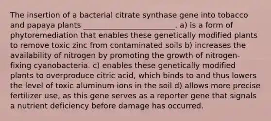 The insertion of a bacterial citrate synthase gene into tobacco and papaya plants ________________________. a) is a form of phytoremediation that enables these genetically modified plants to remove toxic zinc from contaminated soils b) increases the availability of nitrogen by promoting the growth of nitrogen-fixing cyanobacteria. c) enables these genetically modified plants to overproduce citric acid, which binds to and thus lowers the level of toxic aluminum ions in the soil d) allows more precise fertilizer use, as this gene serves as a reporter gene that signals a nutrient deficiency before damage has occurred.