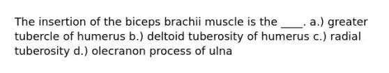 The insertion of the biceps brachii muscle is the ____. a.) greater tubercle of humerus b.) deltoid tuberosity of humerus c.) radial tuberosity d.) olecranon process of ulna