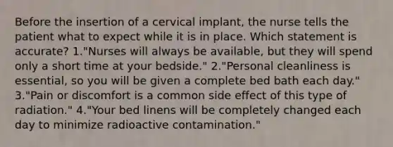 Before the insertion of a cervical implant, the nurse tells the patient what to expect while it is in place. Which statement is accurate? 1."Nurses will always be available, but they will spend only a short time at your bedside." 2."Personal cleanliness is essential, so you will be given a complete bed bath each day." 3."Pain or discomfort is a common side effect of this type of radiation." 4."Your bed linens will be completely changed each day to minimize radioactive contamination."