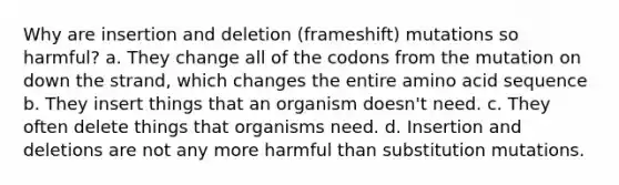 Why are insertion and deletion (frameshift) mutations so harmful? a. They change all of the codons from the mutation on down the strand, which changes the entire amino acid sequence b. They insert things that an organism doesn't need. c. They often delete things that organisms need. d. Insertion and deletions are not any more harmful than substitution mutations.