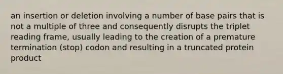 an insertion or deletion involving a number of base pairs that is not a multiple of three and consequently disrupts the triplet reading frame, usually leading to the creation of a premature termination (stop) codon and resulting in a truncated protein product