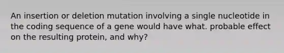 An insertion or deletion mutation involving a single nucleotide in the coding sequence of a gene would have what. probable effect on the resulting protein, and why?