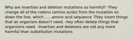 Why are insertion and deletion mutations so harmful? -They change all of the codons (amino acids) from the mutation on down the line, which ......amino acid sequence -They insert things that an organism doesn't need. -hey often delete things that organisms need. -Insertion and deletions are not any more harmful than substitution mutations