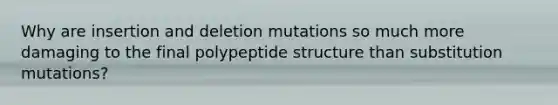 Why are insertion and deletion mutations so much more damaging to the final polypeptide structure than substitution mutations?