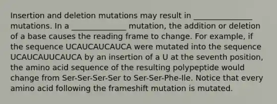 Insertion and deletion mutations may result in _______________ mutations. In a ______________ mutation, the addition or deletion of a base causes the reading frame to change. For example, if the sequence UCAUCAUCAUCA were mutated into the sequence UCAUCAUUCAUCA by an insertion of a U at the seventh position, the amino acid sequence of the resulting polypeptide would change from Ser-Ser-Ser-Ser to Ser-Ser-Phe-Ile. Notice that every amino acid following the frameshift mutation is mutated.