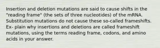 Insertion and deletion mutations are said to cause shifts in the "reading frame" (the sets of three nucleotides) of the mRNA. Substitution mutations do not cause these so-called frameshifts. Ex- plain why insertions and deletions are called frameshift mutations, using the terms reading frame, codons, and amino acids in your answer.