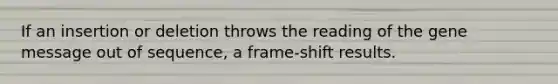 If an insertion or deletion throws the reading of the gene message out of sequence, a frame-shift results.