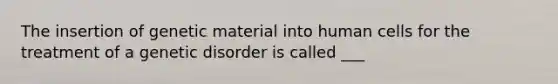 The insertion of genetic material into human cells for the treatment of a genetic disorder is called ___