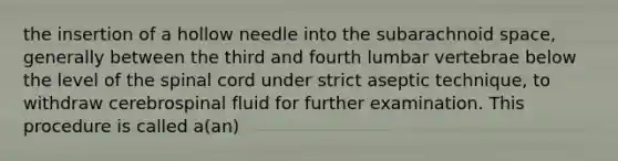 the insertion of a hollow needle into the subarachnoid space, generally between the third and fourth lumbar vertebrae below the level of <a href='https://www.questionai.com/knowledge/kkAfzcJHuZ-the-spinal-cord' class='anchor-knowledge'>the spinal cord</a> under strict aseptic technique, to withdraw cerebrospinal fluid for further examination. This procedure is called a(an)