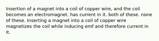 Insertion of a magnet into a coil of copper wire, and the coil becomes an electromagnet. has current in it. both of these. none of these. Inserting a magnet into a coil of copper wire magnetizes the coil while inducing emf and therefore current in it.