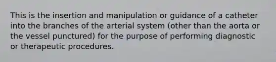 This is the insertion and manipulation or guidance of a catheter into the branches of the arterial system (other than the aorta or the vessel punctured) for the purpose of performing diagnostic or therapeutic procedures.