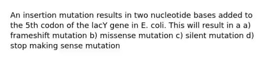 An insertion mutation results in two nucleotide bases added to the 5th codon of the lacY gene in E. coli. This will result in a a) frameshift mutation b) missense mutation c) silent mutation d) stop making sense mutation