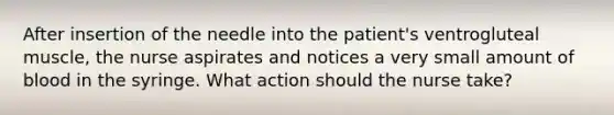 After insertion of the needle into the patient's ventrogluteal muscle, the nurse aspirates and notices a very small amount of blood in the syringe. What action should the nurse take?