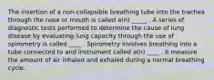 The insertion of a non-collapsible breathing tube into the trachea through the nose or mouth is called a(n) _____ . A series of diagnostic tests performed to determine the cause of lung disease by evaluating lung capacity through the use of spirometry is called ____ . Spirometry involves breathing into a tube connected to and instrument called a(n) ____ . It measure the amount of air inhaled and exhaled during a normal breathing cycle.