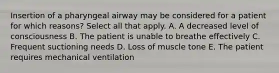 Insertion of a pharyngeal airway may be considered for a patient for which reasons? Select all that apply. A. A decreased level of consciousness B. The patient is unable to breathe effectively C. Frequent suctioning needs D. Loss of muscle tone E. The patient requires mechanical ventilation