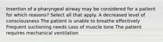 Insertion of a pharyngeal airway may be considered for a patient for which reasons? Select all that apply. A decreased level of consciousness The patient is unable to breathe effectively Frequent suctioning needs Loss of muscle tone The patient requires mechanical ventilation