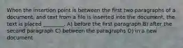 When the insertion point is between the first two paragraphs of a document, and text from a file is inserted into the document, the text is placed ________. A) before the first paragraph B) after the second paragraph C) between the paragraphs D) in a new document