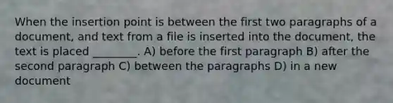 When the insertion point is between the first two paragraphs of a document, and text from a file is inserted into the document, the text is placed ________. A) before the first paragraph B) after the second paragraph C) between the paragraphs D) in a new document