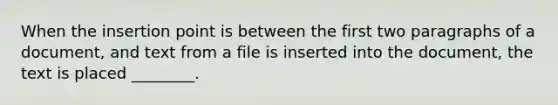 When the insertion point is between the first two paragraphs of a document, and text from a file is inserted into the document, the text is placed ________.