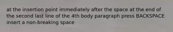 at the insertion point immediately after the space at the end of the second last line of the 4th body paragraph press BACKSPACE insert a non-breaking space