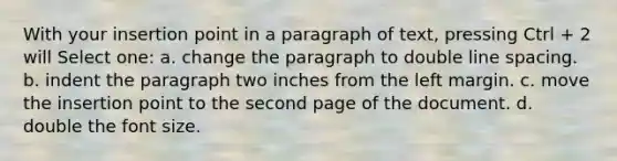 With your insertion point in a paragraph of text, pressing Ctrl + 2 will Select one: a. change the paragraph to double line spacing. b. indent the paragraph two inches from the left margin. c. move the insertion point to the second page of the document. d. double the font size.