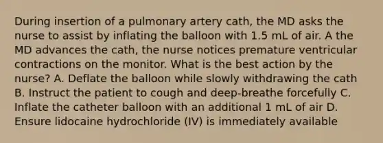 During insertion of a pulmonary artery cath, the MD asks the nurse to assist by inflating the balloon with 1.5 mL of air. A the MD advances the cath, the nurse notices premature ventricular contractions on the monitor. What is the best action by the nurse? A. Deflate the balloon while slowly withdrawing the cath B. Instruct the patient to cough and deep-breathe forcefully C. Inflate the catheter balloon with an additional 1 mL of air D. Ensure lidocaine hydrochloride (IV) is immediately available