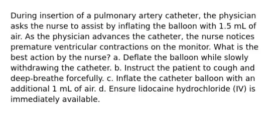 During insertion of a pulmonary artery catheter, the physician asks the nurse to assist by inflating the balloon with 1.5 mL of air. As the physician advances the catheter, the nurse notices premature ventricular contractions on the monitor. What is the best action by the nurse? a. Deflate the balloon while slowly withdrawing the catheter. b. Instruct the patient to cough and deep-breathe forcefully. c. Inflate the catheter balloon with an additional 1 mL of air. d. Ensure lidocaine hydrochloride (IV) is immediately available.