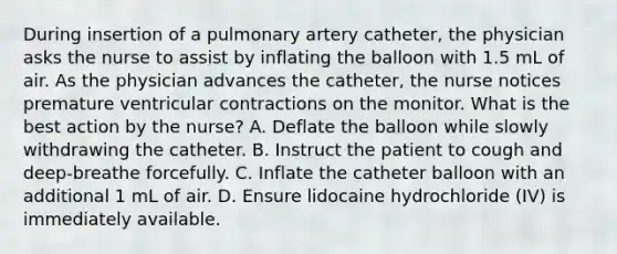 During insertion of a pulmonary artery catheter, the physician asks the nurse to assist by inflating the balloon with 1.5 mL of air. As the physician advances the catheter, the nurse notices premature ventricular contractions on the monitor. What is the best action by the nurse? A. Deflate the balloon while slowly withdrawing the catheter. B. Instruct the patient to cough and deep-breathe forcefully. C. Inflate the catheter balloon with an additional 1 mL of air. D. Ensure lidocaine hydrochloride (IV) is immediately available.