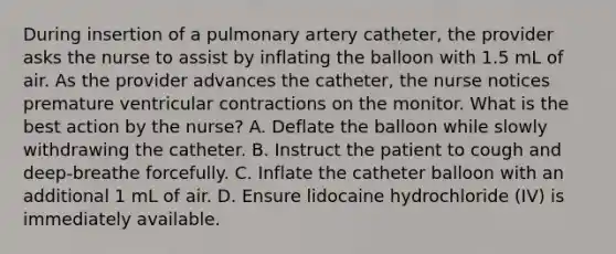 During insertion of a pulmonary artery catheter, the provider asks the nurse to assist by inflating the balloon with 1.5 mL of air. As the provider advances the catheter, the nurse notices premature ventricular contractions on the monitor. What is the best action by the nurse? A. Deflate the balloon while slowly withdrawing the catheter. B. Instruct the patient to cough and deep-breathe forcefully. C. Inflate the catheter balloon with an additional 1 mL of air. D. Ensure lidocaine hydrochloride (IV) is immediately available.